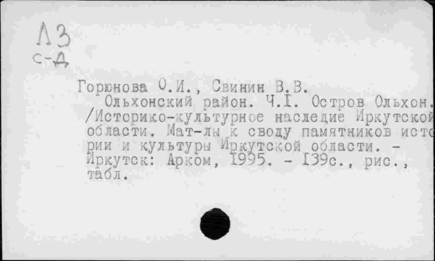 ﻿ЛЗ
С-А
Горюнова О.И., Свинин 3.3.
Ольхомский район. Ч.І. Остров Ольхон. /Историко-культурное наследие Иркутском области. Мат-лы ..к своду памятников истс рии и культуры Иркутской области. -Иркутск: Арком, 19к5. - 139с., рис., табл.